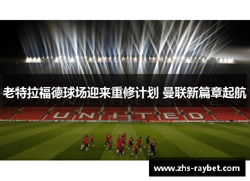 老特拉福德球场迎来重修计划 曼联新篇章起航