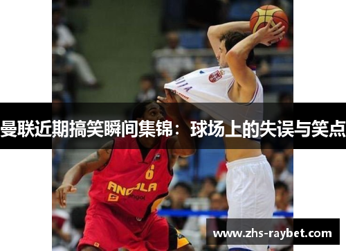 曼联近期搞笑瞬间集锦：球场上的失误与笑点